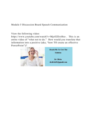 Module 5 Discussion Board Speech Communication
View the following video:
https://www.youtube.com/watch?v=MjcO2ExtHso . This is an
entire video of “what not to do.” How would you translate that
information into a positive (aka, “how TO create an effective
PowerPoint”)?
 