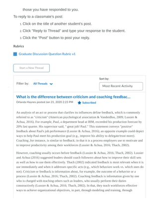 Rubrics
Graduate Discussion Question Rubric v1
Start a New Thread
Filter by:
Sort by:
Most Recent Activity
those you have responded to you.
To reply to a classmate's post:
1. Click on the title of another student's post.
2. Click "Reply to Thread" and type your response to the student.
3. Click the "Post" button to post your reply.
All Threads
What is the difference between criticism and coaching feedbac…
Orlanda Haynes posted Jan 21, 2020 2:23 PM Subscribed
An analysis of an act or process that clarifies its influences define feedback, which is commonly
referred to as "criticism" (American psychological association & VandenBos, 2009; Lussier &
Achua, 2016). For example, Paul, a department head at IBM, exceeded his production forecast by
20% last quarter. His supervisor said, " great job! Paul." This statement conveys "positive"
feedback about Paul's job performance (Lussier & Achua, 2016); an opposite example could depict
ways to help Paul meet his production goal (e.g., improve his ability to delegate/trust more).
Coaching ,for instance, is similar to feedback; in that it is a process employers use to motivate and
to improve productivity among their workforces (Lussier & Achua, 2016; Thach, 2002).
However, coaching usually occurs before feedback (Lussier & Achua, 2016; Thach, 2002). Lussier
and Achua (2016) suggested leaders should coach followers about how to improve their skill sets
as well as how to use them effectively. Thach (2002) indicated feedback is most relevant when it is
use immediately and when it addresses specific acts (e.g., which behaviors work vs. which ones do
not). Criticism or feedback is information about, for example, the outcome of a behavior or a
process (Lussier & Achua, 2016; Thach, 2002). Coaching feedback is information given by one
who is charged with teaching others such as leaders, who usually perform their duties
constructively (Lussier & Achua, 2016; Thach, 2002). In that, they teach workforces effective
ways to achieve organizational objectives, in part, through modeling and training, through
 