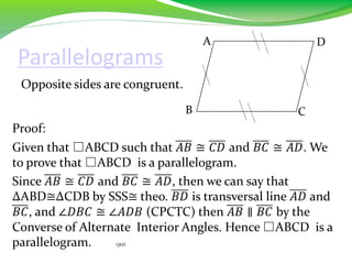 Parallelograms
Opposite sides are congruent.
Proof:
Given that □ABCD such that 𝐴𝐵 ≅ 𝐶𝐷 and 𝐵𝐶 ≅ 𝐴𝐷. We
to prove that □ABCD is a parallelogram.
Since 𝐴𝐵 ≅ 𝐶𝐷 and 𝐵𝐶 ≅ 𝐴𝐷, then we can say that
∆ABD≅∆CDB by SSS≅ theo. 𝐵𝐷 is transversal line 𝐴𝐷 and
𝐵𝐶, and ∠𝐷𝐵𝐶 ≅ ∠𝐴𝐷𝐵 (CPCTC) then 𝐴𝐵 ∥ 𝐵𝐶 by the
Converse of Alternate Interior Angles. Hence □ABCD is a
parallelogram. QED
B
A D
C
 