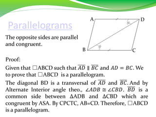 Parallelograms
The opposite sides are parallel
and congruent.
Proof:
Given that □ABCD such that 𝐴𝐷 ∥ 𝐵𝐶 and 𝐴𝐷 = 𝐵𝐶. We
to prove that □ABCD is a parallelogram.
The diagonal BD is a transversal of 𝐴𝐷 and 𝐵𝐶. And by
Alternate Interior angle theo., ∠𝐴𝐷𝐵 ≅ ∠𝐶𝐵𝐷. 𝐵𝐷 is a
common side between ∆ADB and ∆CBD which are
congruent by ASA. By CPCTC, AB=CD. Therefore, □ABCD
is a parallelogram.
B
A D
C
 