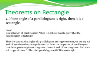 Theorems on Rectangle
2. If one angle of a parallelogram is right, then it is a
rectangle.
Proof:
Given that ∠𝐴 of parallelogram ABCD is right, we need to prove that the
parallelogram is rectangle.
Since the consecutive angles of a parallelogram are supplementary, we can say ∠𝐴
and ∠𝐵 900 since they are supplementary. From the properties of parallelogram
that the opposite angles are congruent, then ∠𝐴 and ∠𝐶 are congruent. And since
∠𝐵 is opposite to ∠𝐷. Therefore parallelogram ABCD is a rectangle.
 