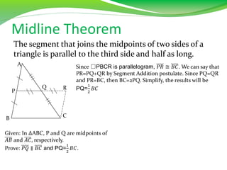 Midline Theorem
The segment that joins the midpoints of two sides of a
triangle is parallel to the third side and half as long.
Given: In ∆ABC, P and Q are midpoints of
𝐴𝐵 and 𝐴𝐶, respectively.
Prove: 𝑃𝑄 ∥ 𝐵𝐶 and PQ=
1
2
𝐵𝐶.
A
P
B
Q
C
R
Since □PBCR is parallelogram, 𝑃𝑅 ≅ 𝐵𝐶. We can say that
PR=PQ+QR by Segment Addition postulate. Since PQ=QR
and PR=BC, then BC=2PQ. Simplify, the results will be
PQ=
1
2
𝐵𝐶
 
