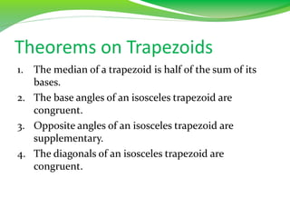 Theorems on Trapezoids
1. The median of a trapezoid is half of the sum of its
bases.
2. The base angles of an isosceles trapezoid are
congruent.
3. Opposite angles of an isosceles trapezoid are
supplementary.
4. The diagonals of an isosceles trapezoid are
congruent.
 