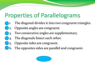 Properties of Parallelograms
1. The diagonal divides it into two congruent triangles.
2. Opposite angles are congruent.
3. Two consecutive angles are supplementary.
4. The diagonals bisect each other.
5. Opposite sides are congruent.
6. The opposites sides are parallel and congruent.
 