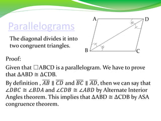 Parallelograms
The diagonal divides it into
two congruent triangles.
Proof:
Given that □ABCD is a parallelogram. We have to prove
that ∆ABD ≅ ∆CDB.
By definition , 𝐴𝐵 ∥ 𝐶𝐷 and 𝐵𝐶 ∥ 𝐴𝐷, then we can say that
∠𝐷𝐵𝐶 ≅ ∠𝐵𝐷𝐴 and ∠𝐶𝐷𝐵 ≅ ∠𝐴𝐵𝐷 by Alternate Interior
Angles theorem. This implies that ∆ABD ≅ ∆CDB by ASA
congruence theorem.
B
A D
C
 