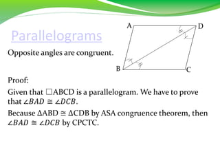 Parallelograms
Opposite angles are congruent.
Proof:
Given that □ABCD is a parallelogram. We have to prove
that ∠𝐵𝐴𝐷 ≅ ∠𝐷𝐶𝐵.
Because ∆ABD ≅ ∆CDB by ASA congruence theorem, then
∠𝐵𝐴𝐷 ≅ ∠𝐷𝐶𝐵 by CPCTC.
B
A D
C
 