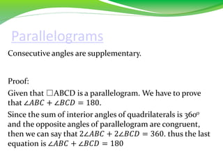 Parallelograms
Consecutive angles are supplementary.
Proof:
Given that □ABCD is a parallelogram. We have to prove
that ∠𝐴𝐵𝐶 + ∠𝐵𝐶𝐷 = 180.
Since the sum of interior angles of quadrilaterals is 3600
and the opposite angles of parallelogram are congruent,
then we can say that 2∠𝐴𝐵𝐶 + 2∠𝐵𝐶𝐷 = 360. thus the last
equation is ∠𝐴𝐵𝐶 + ∠𝐵𝐶𝐷 = 180
 
