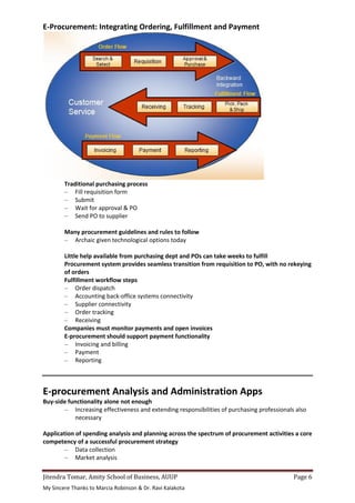 Jitendra Tomar, Amity School of Business, AUUP Page 6
My Sincere Thanks to Marcia Robinson & Dr. Ravi Kalakota
E-Procurement: Integrating Ordering, Fulfillment and Payment
Traditional purchasing process
– Fill requisition form
– Submit
– Wait for approval & PO
– Send PO to supplier
Many procurement guidelines and rules to follow
– Archaic given technological options today
Little help available from purchasing dept and POs can take weeks to fulfill
Procurement system provides seamless transition from requisition to PO, with no rekeying
of orders
Fulfillment workflow steps
– Order dispatch
– Accounting back-office systems connectivity
– Supplier connectivity
– Order tracking
– Receiving
Companies must monitor payments and open invoices
E-procurement should support payment functionality
– Invoicing and billing
– Payment
– Reporting
E-procurement Analysis and Administration Apps
Buy-side functionality alone not enough
– Increasing effectiveness and extending responsibilities of purchasing professionals also
necessary
Application of spending analysis and planning across the spectrum of procurement activities a core
competency of a successful procurement strategy
– Data collection
– Market analysis
 