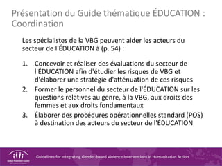 Guidelines for Integrating Gender-based Violence Interventions in Humanitarian Action
Les spécialistes de la VBG peuvent aider les acteurs du
secteur de l'ÉDUCATION à (p. 54) :
1. Concevoir et réaliser des évaluations du secteur de
l'ÉDUCATION afin d'étudier les risques de VBG et
d'élaborer une stratégie d'atténuation de ces risques
2. Former le personnel du secteur de l'ÉDUCATION sur les
questions relatives au genre, à la VBG, aux droits des
femmes et aux droits fondamentaux
3. Élaborer des procédures opérationnelles standard (POS)
à destination des acteurs du secteur de l'ÉDUCATION
Présentation du Guide thématique ÉDUCATION :
Coordination