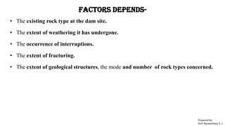 Factors Depends-
• The existing rock type at the dam site.
• The extent of weathering it has undergone.
• The occurrence of interruptions.
• The extent of fracturing.
• The extent of geological structures, the mode and number of rock types concerned.
Prepared by-
Prof. Basweshwar S. J.
 
