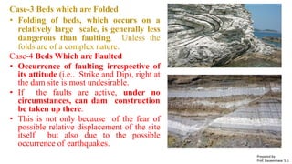 Case-3 Beds which are Folded
• Folding of beds, which occurs on a
relatively large scale, is generally less
dangerous than faulting. Unless the
folds are of a complex nature.
Case-4 Beds Which are Faulted
• Occurrence of faulting irrespective of
its attitude (i.e.. Strike and Dip), right at
the dam site is most undesirable.
• If the faults are active, under no
circumstances, can dam construction
be taken up there.
• This is not only because of the fear of
possible relative displacement of the site
itself but also due to the possible
occurrence of earthquakes.
Prepared by-
Prof. Basweshwar S. J.
 
