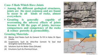 Case- 5 Beds Which Have Joints
• Among the different geological structures,
joints are the most common and are found
to occur in all kinds of rocks, almost
everywhere.
• Grouting is generally capable of
overcoming the adverse effects of joints
because it fill the gaps of joints, increase
compactness and competency of the rocks
& reduce porosity & permeability.
Grouting Materials-
(1) Mortar And Pastes Such As Cement To Fill In Holes Or Open
Cracks;
(2) Suspensions Such As Ultra-fine Cement To Seal And
Strengthen Sand And Joints;
(3) Solutions Such As Water Glass (Silicate)
(4) Emulsions Such As Chemical Grout.
Prepared by-
Prof. Basweshwar S. J.
 