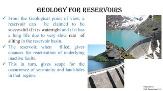 GEOLOGY FOR Reservoirs
 From the Geological point of view, a
reservoir can be claimed to be
successful if it is watertight and if it has
a long life due to very slow rate of
silting in the reservoir basin.
 The reservoir, when filled, gives
chances for reactivation of underlying
inactive faults.
 This in turn, gives scope for the
occurrence of seismicity and landslides
in that region.
Prepared by-
Prof. Basweshwar S. J.
 