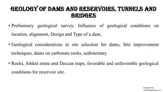 Geology of Dams and Reservoirs, Tunnels and
Bridges
• Preliminary geological survey, Influence of geological conditions on
location, alignment, Design and Type of a dam,
• Geological considerations in site selection for dams, Site improvement
techniques, dams on carbonate rocks, sedimentary.
• Rocks, folded strata and Deccan traps, favorable and unfavorable geological
conditions for reservoir site.
Prepared by-
Prof. Basweshwar S. J.
 