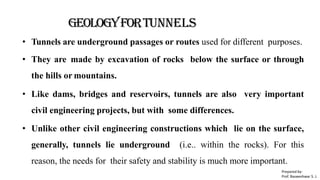 GEOLOGYFORTunnels
• Tunnels are underground passages or routes used for different purposes.
• They are made by excavation of rocks below the surface or through
the hills or mountains.
• Like dams, bridges and reservoirs, tunnels are also very important
civil engineering projects, but with some differences.
• Unlike other civil engineering constructions which lie on the surface,
generally, tunnels lie underground (i.e.. within the rocks). For this
reason, the needs for their safety and stability is much more important.
Prepared by-
Prof. Basweshwar S. J.
 