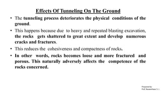 Effects Of Tunneling On The Ground
• The tunneling process deteriorates the physical conditions of the
ground.
• This happens because due to heavy and repeated blasting excavation,
the rocks gets shattered to great extent and develop numerous
cracks and fractures.
• This reduces the cohesiveness and compactness of rocks.
• In other words, rocks becomes loose and more fractured and
porous. This naturally adversely affects the competence of the
rocks concerned.
Prepared by-
Prof. Basweshwar S. J.
 