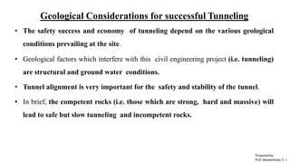 Geological Considerations for successful Tunneling
• The safety success and economy of tunneling depend on the various geological
conditions prevailing at the site.
• Geological factors which interfere with this civil engineering project (i.e. tunneling)
are structural and ground water conditions.
• Tunnel alignment is very important for the safety and stability of the tunnel.
• In brief, the competent rocks (i.e. those which are strong, hard and massive) will
lead to safe but slow tunneling and incompetent rocks.
Prepared by-
Prof. Basweshwar S. J.
 