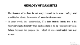 Geology of Dam Sites
• The Success of a dam is not only related to its own safety and
stability but also to the success of associated reservoirs.
• In other words, on construction, if a dam stands firmly but if its
reservoirs leaks liberally then such a dam is to be treated only as a
failure because the purpose for which it was constructed was not
served.
Prepared by-
Prof. Basweshwar S. J.
 