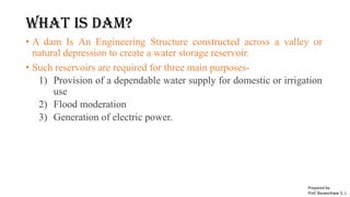 What is DAM?
• A dam Is An Engineering Structure constructed across a valley or
natural depression to create a water storage reservoir.
• Such reservoirs are required for three main purposes-
1) Provision of a dependable water supply for domestic or irrigation
use
2) Flood moderation
3) Generation of electric power.
Prepared by-
Prof. Basweshwar S. J.
 