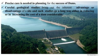  Precise care is needed in planning for the success of Dams.
 Careful geological studies bring out the inherent advantage or
disadvantage of a site and such studies go a long way either in reducing
or in increasing the cost of a dam considerably.
Prepared by-
Prof. Basweshwar S. J.
 