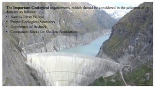 The Important Geological requirements which should be considered in the selection of a
dam are as follows:
• Narrow River Valleys
• Proper Geological Structures
• Occurrence of Bedrock.
• Component Rocks for Shallow Foundation.
Prepared by-
Prof. Basweshwar S. J.
 