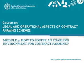 http://www.fao.org/in-action/contract-farming
Course on
LEGAL AND OPERATIONAL ASPECTS OF CONTRACT
FARMING SCHEMES
MODULE 5: HOW TO FOSTER AN ENABLING
ENVIRONMENT FOR CONTRACT FARMING?
 