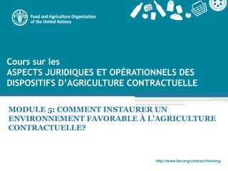 http://www.fao.org/contract-farming
MODULE 5: COMMENT INSTAURER UN
ENVIRONNEMENT FAVORABLE À L’AGRICULTURE
CONTRACTUELLE?
Cours sur les
ASPECTS JURIDIQUES ET OPÉRATIONNELS DES
DISPOSITIFS D’AGRICULTURE CONTRACTUELLE
 