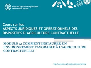 http://www.fao.org/in-action/contract-farming
MODULE 5: COMMENT INSTAURER UN
ENVIRONNEMENT FAVORABLE À L’AGRICULTURE
CONTRACTUELLE?
Cours sur les
ASPECTS JURIDIQUES ET OPÉRATIONNELS DES
DISPOSITIFS D’AGRICULTURE CONTRACTUELLE
 