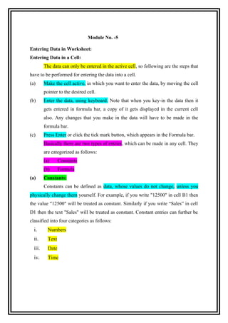 Module No. -5
Entering Data in Worksheet:
Entering Data in a Cell:
The data can only be entered in the active cell, so following are the steps that
have to be performed for entering the data into a cell.
(a)

Make the cell active, in which you want to enter the data, by moving the cell
pointer to the desired cell.

(b)

Enter the data, using keyboard. Note that when you key-in the data then it
gets entered in formula bar, a copy of it gets displayed in the current cell
also. Any changes that you make in the data will have to be made in the
formula bar.

(c)

Press Enter or click the tick mark button, which appears in the Formula bar.
Basically there are two types of entries, which can be made in any cell. They
are categorized as follows:
(a)
(b)

(a)

Constants
Formula

Constants:
Constants can be defined as data, whose values do not change, unless you

physically change them yourself. For example, if you write "12500" in cell B1 then
the value "12500" will be treated as constant. Similarly if you write “Sales” in cell
D1 then the text "Sales" will be treated as constant. Constant entries can further be
classified into four categories as follows:

i.

Numbers

ii.

Text

iii.

Date

iv.

Time

 