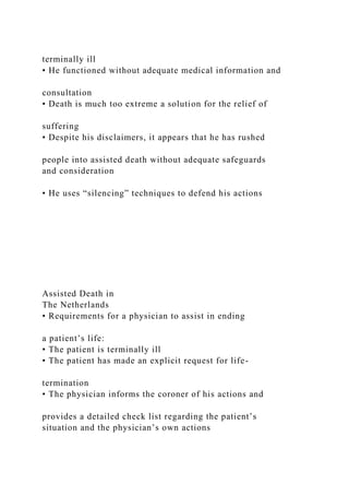 terminally ill
• He functioned without adequate medical information and
consultation
• Death is much too extreme a solution for the relief of
suffering
• Despite his disclaimers, it appears that he has rushed
people into assisted death without adequate safeguards
and consideration
• He uses “silencing” techniques to defend his actions
Assisted Death in
The Netherlands
• Requirements for a physician to assist in ending
a patient’s life:
• The patient is terminally ill
• The patient has made an explicit request for life-
termination
• The physician informs the coroner of his actions and
provides a detailed check list regarding the patient’s
situation and the physician’s own actions
 
