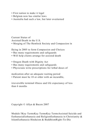 • First nation to make it legal
• Belgium now has similar laws
• Australia had such a law, but later overturned
Current Status of
Assisted Death in the U.S.
• Merging of The Hemlock Society and Compassion in
Dying in 2005 to form Compassion and Choices
• Has many requirements and safeguards
• Will help clients arrange for assisted death
• Oregon Death with Dignity Act
• Has many requirements and safeguards
• Physicians write prescriptions for lethal doses of
medication after an adequate waiting period
• Patient must be 18 or older with an incurable,
irreversible terminal illness and life expectancy of less
than 6 months
Copyright © Allyn & Bacon 2007
Module 5Key TermsKey TermsKey TermsAssisted Suicide and
EuthanasiaEuthanasia and ReligionEuthanasia in Christianity &
IslamEuthanasia Hinduism & BuddhismRight-To-Die
 