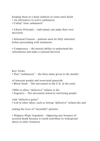 keeping them in a deep sedation or coma until death
• An alternative to active euthanasia
• Called “slow euthanasia”
• Liberty Principle – individuals can make their own
decisions
• Informed Consent – patients must be fully informed
before proceeding with treatments
• Competence – the mental ability to understand the
information and make a rational decision
Key Terms
• Nazi “euthanasia” – the false name given to the murder
of innocent people and associated genocide
• Black Stork – The movement in the U.S. in the early
1900s to allow “defective” infants to die
• Eugenics – The movement aimed at sterilizing people
with “defective genes”
• Led to other ideas, such as letting “defective” infants die and
ending the lives of “incurable” patients
• Slippery Slope Argument – Opposing any instance of
assisted death because it could contribute to widespread
abuse in other instances
 