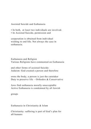 Assisted Suicide and Euthanasia
• In both, at least two individuals are involved.
• In Assisted Suicide, permission and
cooperation is obtained from individual
wishing to end life. Not always the case in
euthanasia.
Euthanasia and Religion
Various Religions have commented on Euthanasia
and other forms of assisted Suicide:
Judaism: God created a person and therefore
owns the body, a person is just the caretaker
Duty to preserve life – Orthodox & Conservative
Jews find euthanasia morally unacceptable
Active Euthanasia is condemned by all Jewish
groups
Euthanasia in Christianity & Islam
Christianity: suffering is part of God’s plan for
all humans
 