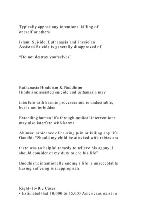 Typically oppose any intentional killing of
oneself or others
Islam: Suicide, Euthanasia and Physician
Assisted Suicide is generally disapproved of
“Do not destroy yourselves”
Euthanasia Hinduism & Buddhism
Hinduism: assisted suicide and euthanasia may
interfere with karmic processes and is undesirable,
but is not forbidden
Extending human life through medical interventions
may also interfere with karma
Ahimsa: avoidance of causing pain or killing any life
Gandhi: “Should my child be attacked with rabies and
there was no helpful remedy to relieve his agony, I
should consider ot my duty to end his life”
Buddhism: intentionally ending a life is unacceptable
Easing suffering is inappropriate
Right-To-Die Cases
• Estimated that 10,000 to 35,000 Americans exist in
 