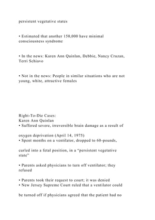 persistent vegetative states
• Estimated that another 150,000 have minimal
consciousness syndrome
• In the news: Karen Ann Quinlan, Debbie, Nancy Cruzan,
Terri Schiavo
• Not in the news: People in similar situations who are not
young, white, attractive females
Right-To-Die Cases:
Karen Ann Quinlan
• Suffered severe, irreversible brain damage as a result of
oxygen deprivation (April 14, 1975)
• Spent months on a ventilator, dropped to 60-pounds,
curled into a fetal position, in a “persistent vegetative
state”
• Parents asked physicians to turn off ventilator; they
refused
• Parents took their request to court; it was denied
• New Jersey Supreme Court ruled that a ventilator could
be turned off if physicians agreed that the patient had no
 