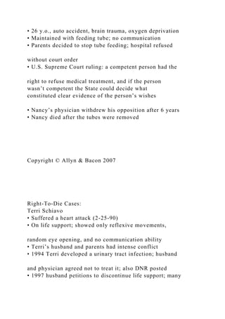 • 26 y.o., auto accident, brain trauma, oxygen deprivation
• Maintained with feeding tube; no communication
• Parents decided to stop tube feeding; hospital refused
without court order
• U.S. Supreme Court ruling: a competent person had the
right to refuse medical treatment, and if the person
wasn’t competent the State could decide what
constituted clear evidence of the person’s wishes
• Nancy’s physician withdrew his opposition after 6 years
• Nancy died after the tubes were removed
Copyright © Allyn & Bacon 2007
Right-To-Die Cases:
Terri Schiavo
• Suffered a heart attack (2-25-90)
• On life support; showed only reflexive movements,
random eye opening, and no communication ability
• Terri’s husband and parents had intense conflict
• 1994 Terri developed a urinary tract infection; husband
and physician agreed not to treat it; also DNR posted
• 1997 husband petitions to discontinue life support; many
 