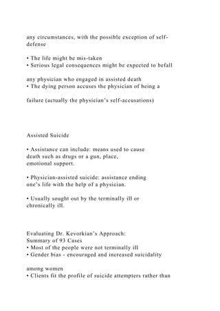 any circumstances, with the possible exception of self-
defense
• The life might be mis-taken
• Serious legal consequences might be expected to befall
any physician who engaged in assisted death
• The dying person accuses the physician of being a
failure (actually the physician’s self-accusations)
Assisted Suicide
• Assistance can include: means used to cause
death such as drugs or a gun, place,
emotional support.
• Physician-assisted suicide: assistance ending
one’s life with the help of a physician.
• Usually sought out by the terminally ill or
chronically ill.
Evaluating Dr. Kevorkian’s Approach:
Summary of 93 Cases
• Most of the people were not terminally ill
• Gender bias - encouraged and increased suicidality
among women
• Clients fit the profile of suicide attempters rather than
 
