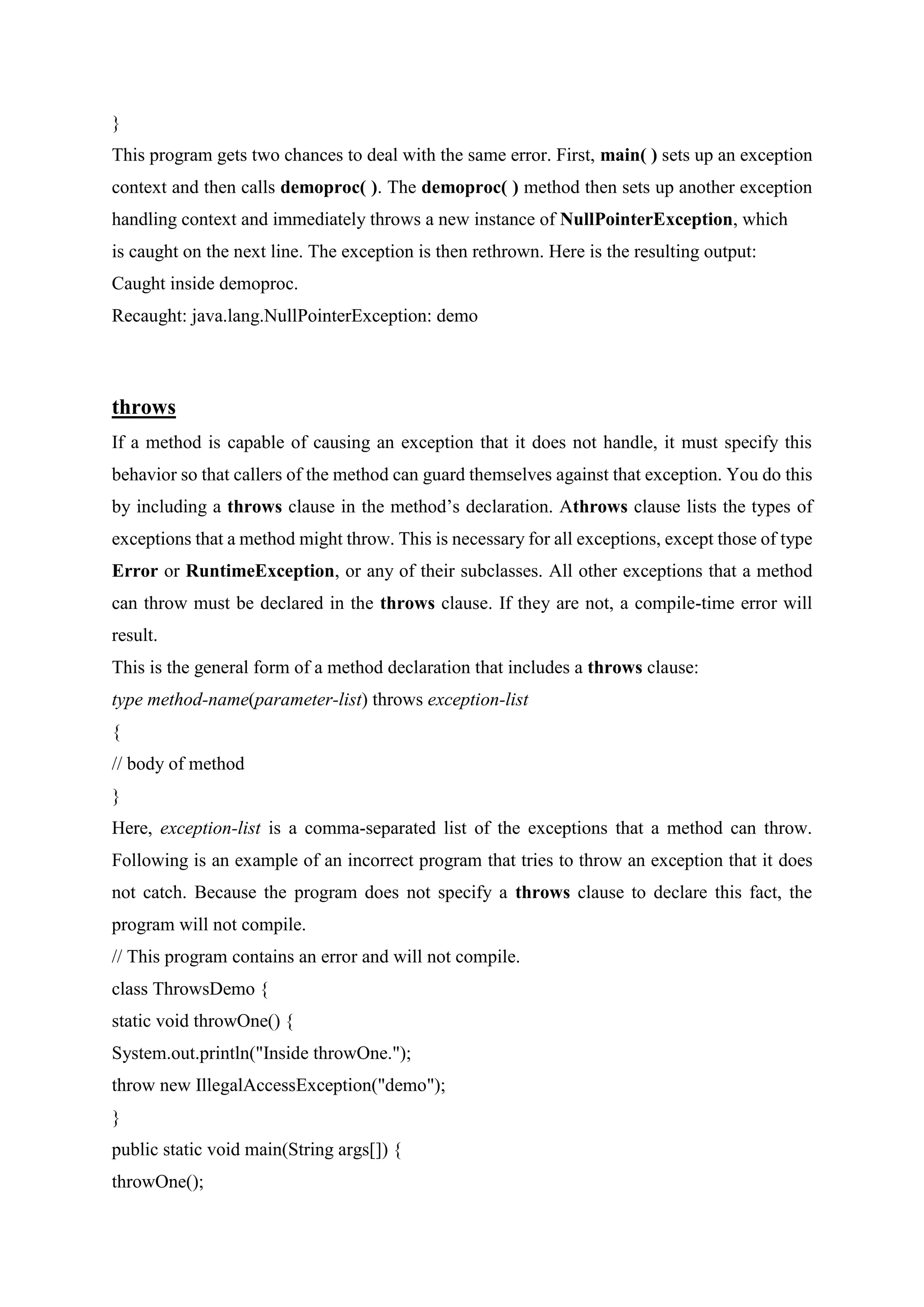 }
This program gets two chances to deal with the same error. First, main( ) sets up an exception
context and then calls demoproc( ). The demoproc( ) method then sets up another exception
handling context and immediately throws a new instance of NullPointerException, which
is caught on the next line. The exception is then rethrown. Here is the resulting output:
Caught inside demoproc.
Recaught: java.lang.NullPointerException: demo
throws
If a method is capable of causing an exception that it does not handle, it must specify this
behavior so that callers of the method can guard themselves against that exception. You do this
by including a throws clause in the method’s declaration. Athrows clause lists the types of
exceptions that a method might throw. This is necessary for all exceptions, except those of type
Error or RuntimeException, or any of their subclasses. All other exceptions that a method
can throw must be declared in the throws clause. If they are not, a compile-time error will
result.
This is the general form of a method declaration that includes a throws clause:
type method-name(parameter-list) throws exception-list
{
// body of method
}
Here, exception-list is a comma-separated list of the exceptions that a method can throw.
Following is an example of an incorrect program that tries to throw an exception that it does
not catch. Because the program does not specify a throws clause to declare this fact, the
program will not compile.
// This program contains an error and will not compile.
class ThrowsDemo {
static void throwOne() {
System.out.println("Inside throwOne.");
throw new IllegalAccessException("demo");
}
public static void main(String args[]) {
throwOne();
 