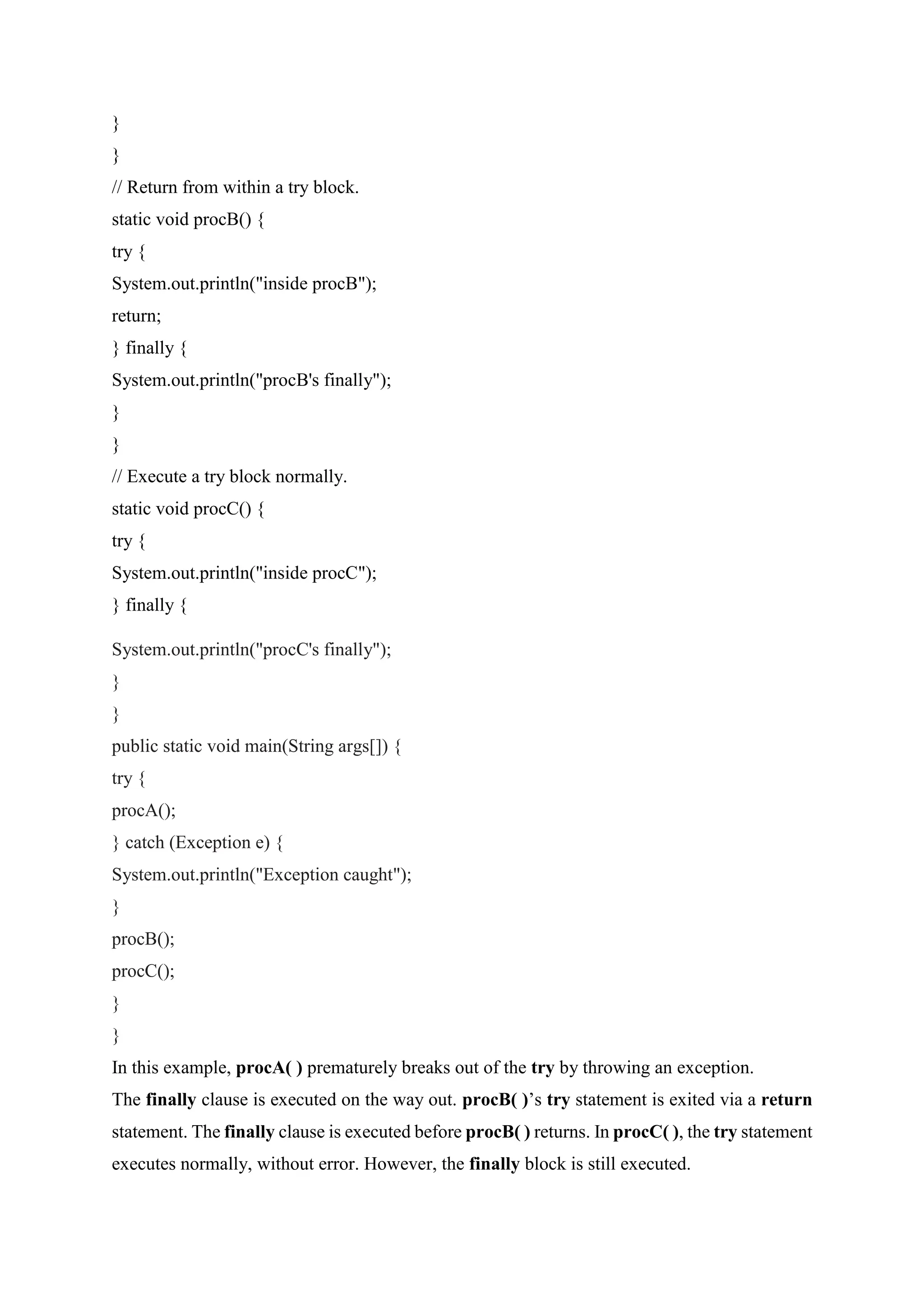 }
}
// Return from within a try block.
static void procB() {
try {
System.out.println("inside procB");
return;
} finally {
System.out.println("procB's finally");
}
}
// Execute a try block normally.
static void procC() {
try {
System.out.println("inside procC");
} finally {
System.out.println("procC's finally");
}
}
public static void main(String args[]) {
try {
procA();
} catch (Exception e) {
System.out.println("Exception caught");
}
procB();
procC();
}
}
In this example, procA( ) prematurely breaks out of the try by throwing an exception.
The finally clause is executed on the way out. procB( )’s try statement is exited via a return
statement. The finally clause is executed before procB( ) returns. In procC( ), the try statement
executes normally, without error. However, the finally block is still executed.
 