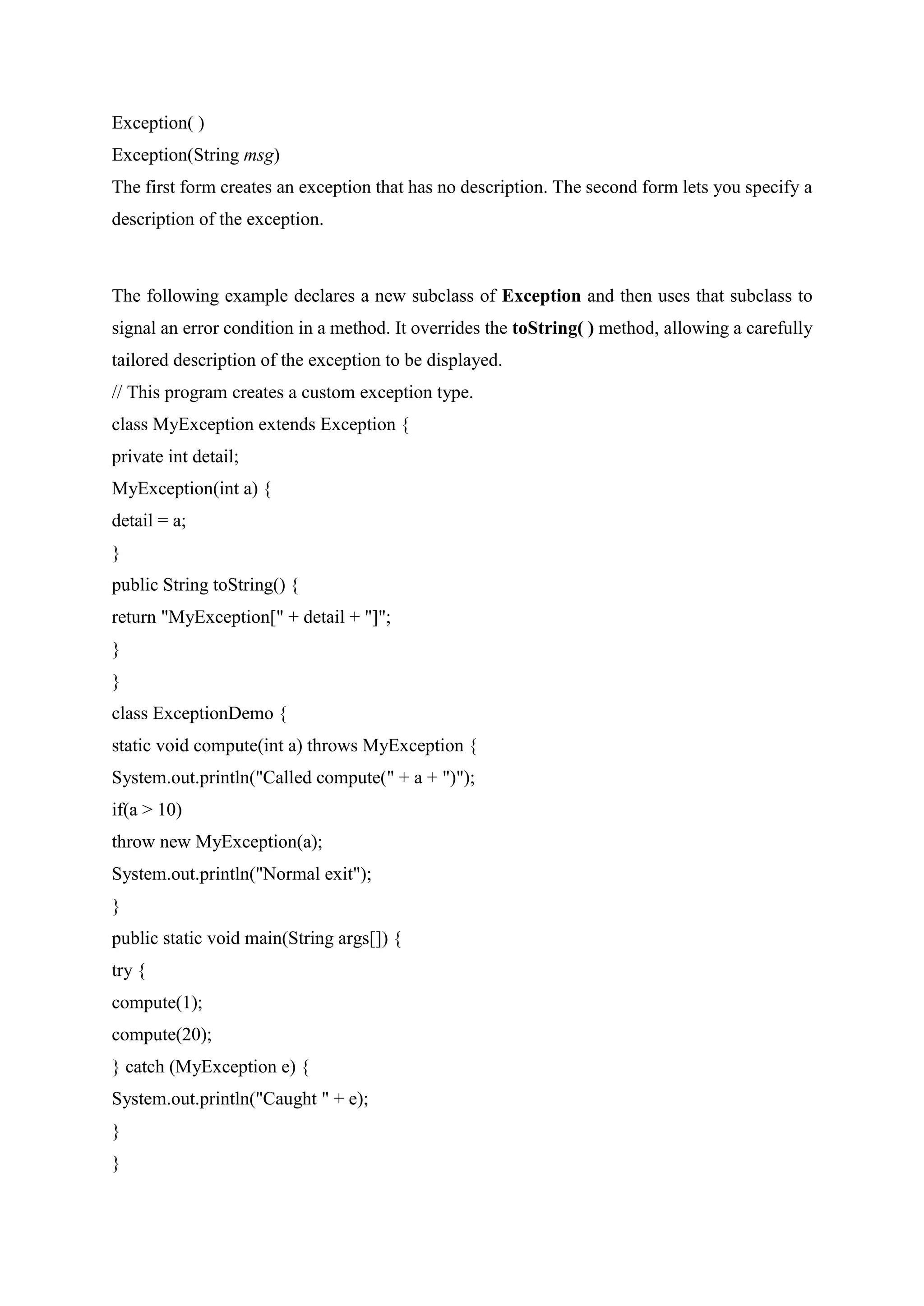 Exception( )
Exception(String msg)
The first form creates an exception that has no description. The second form lets you specify a
description of the exception.
The following example declares a new subclass of Exception and then uses that subclass to
signal an error condition in a method. It overrides the toString( ) method, allowing a carefully
tailored description of the exception to be displayed.
// This program creates a custom exception type.
class MyException extends Exception {
private int detail;
MyException(int a) {
detail = a;
}
public String toString() {
return "MyException[" + detail + "]";
}
}
class ExceptionDemo {
static void compute(int a) throws MyException {
System.out.println("Called compute(" + a + ")");
if(a > 10)
throw new MyException(a);
System.out.println("Normal exit");
}
public static void main(String args[]) {
try {
compute(1);
compute(20);
} catch (MyException e) {
System.out.println("Caught " + e);
}
}
 