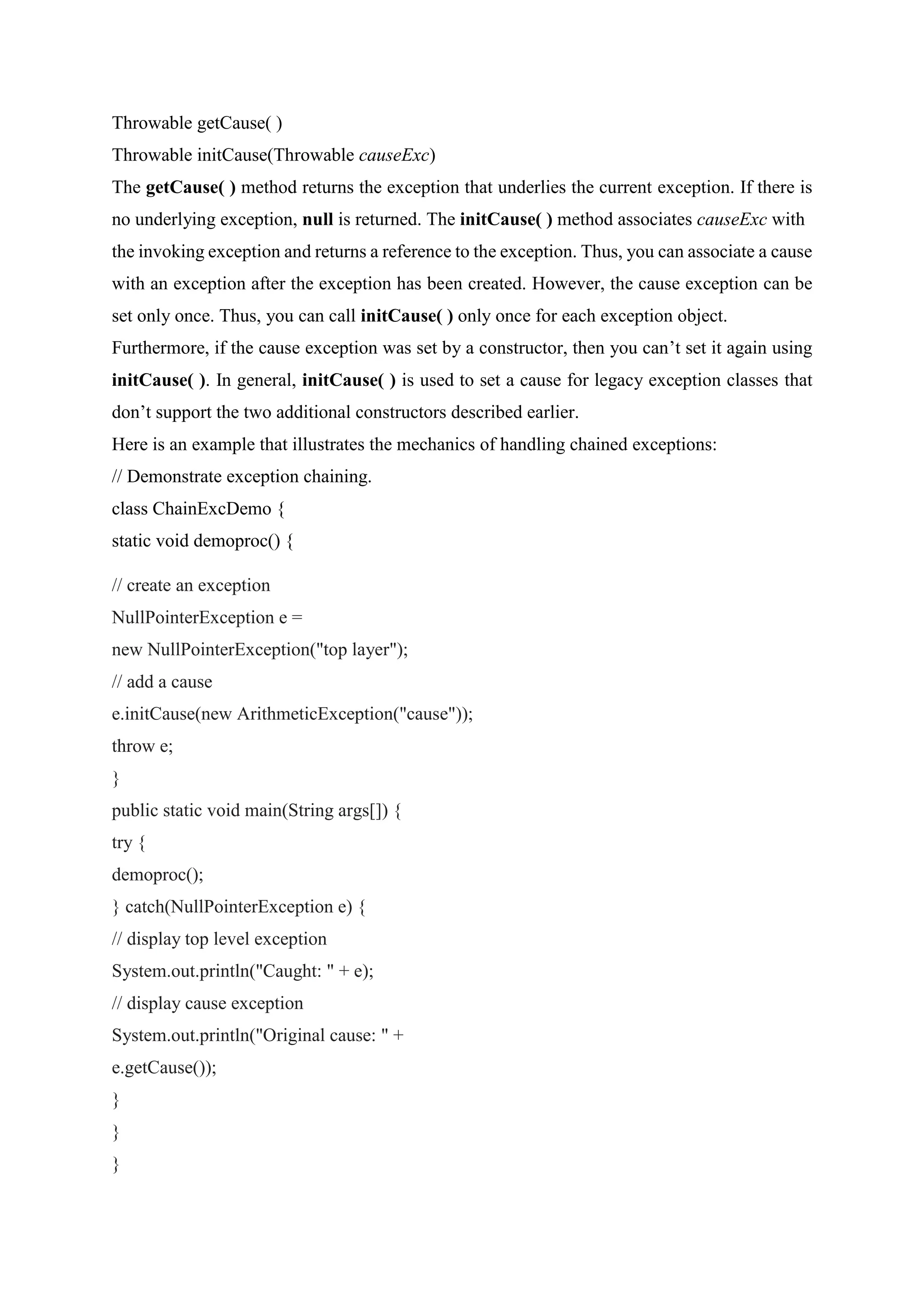 Throwable getCause( )
Throwable initCause(Throwable causeExc)
The getCause( ) method returns the exception that underlies the current exception. If there is
no underlying exception, null is returned. The initCause( ) method associates causeExc with
the invoking exception and returns a reference to the exception. Thus, you can associate a cause
with an exception after the exception has been created. However, the cause exception can be
set only once. Thus, you can call initCause( ) only once for each exception object.
Furthermore, if the cause exception was set by a constructor, then you can’t set it again using
initCause( ). In general, initCause( ) is used to set a cause for legacy exception classes that
don’t support the two additional constructors described earlier.
Here is an example that illustrates the mechanics of handling chained exceptions:
// Demonstrate exception chaining.
class ChainExcDemo {
static void demoproc() {
// create an exception
NullPointerException e =
new NullPointerException("top layer");
// add a cause
e.initCause(new ArithmeticException("cause"));
throw e;
}
public static void main(String args[]) {
try {
demoproc();
} catch(NullPointerException e) {
// display top level exception
System.out.println("Caught: " + e);
// display cause exception
System.out.println("Original cause: " +
e.getCause());
}
}
}
 