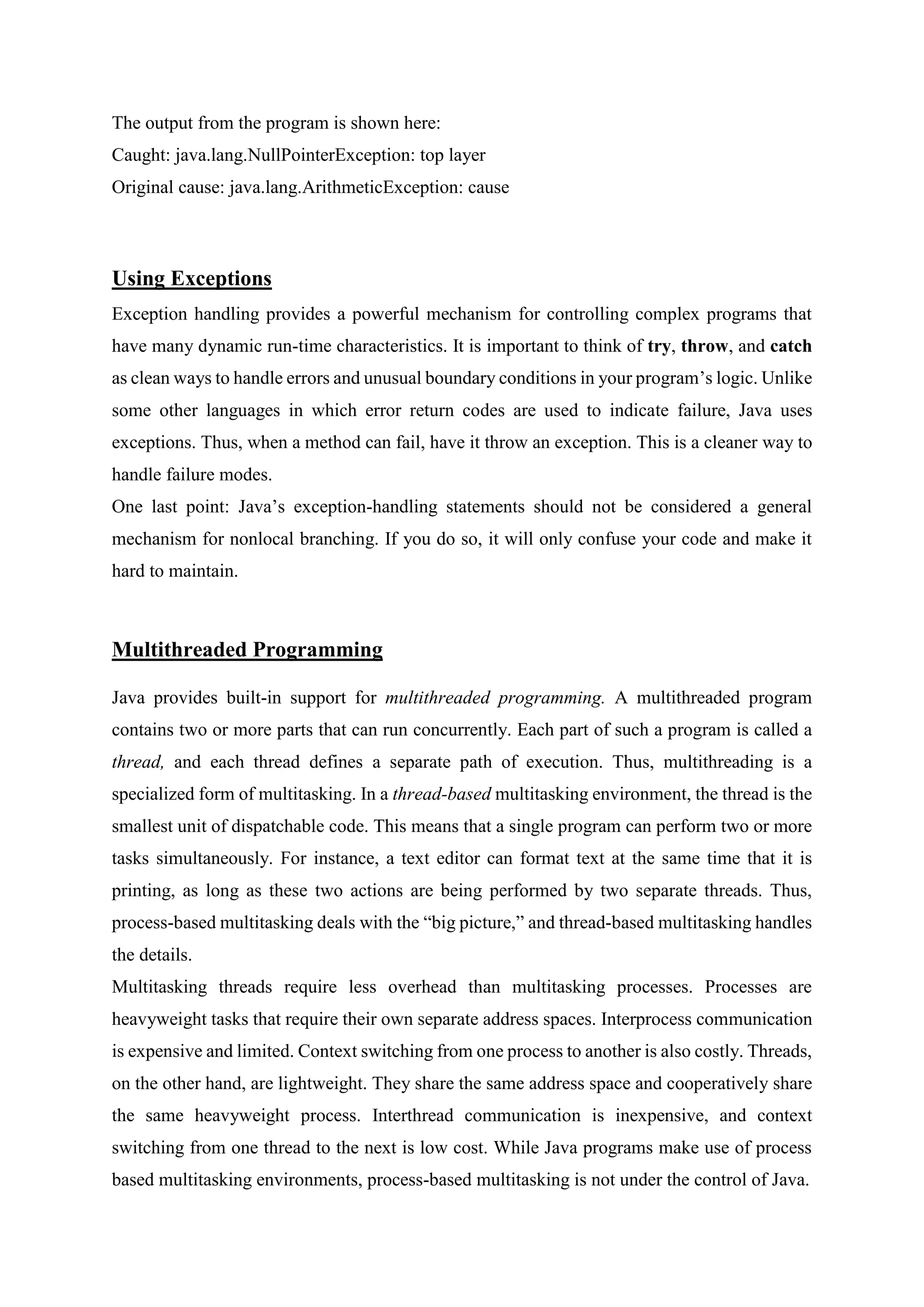 The output from the program is shown here:
Caught: java.lang.NullPointerException: top layer
Original cause: java.lang.ArithmeticException: cause
Using Exceptions
Exception handling provides a powerful mechanism for controlling complex programs that
have many dynamic run-time characteristics. It is important to think of try, throw, and catch
as clean ways to handle errors and unusual boundary conditions in your program’s logic. Unlike
some other languages in which error return codes are used to indicate failure, Java uses
exceptions. Thus, when a method can fail, have it throw an exception. This is a cleaner way to
handle failure modes.
One last point: Java’s exception-handling statements should not be considered a general
mechanism for nonlocal branching. If you do so, it will only confuse your code and make it
hard to maintain.
Multithreaded Programming
Java provides built-in support for multithreaded programming. A multithreaded program
contains two or more parts that can run concurrently. Each part of such a program is called a
thread, and each thread defines a separate path of execution. Thus, multithreading is a
specialized form of multitasking. In a thread-based multitasking environment, the thread is the
smallest unit of dispatchable code. This means that a single program can perform two or more
tasks simultaneously. For instance, a text editor can format text at the same time that it is
printing, as long as these two actions are being performed by two separate threads. Thus,
process-based multitasking deals with the “big picture,” and thread-based multitasking handles
the details.
Multitasking threads require less overhead than multitasking processes. Processes are
heavyweight tasks that require their own separate address spaces. Interprocess communication
is expensive and limited. Context switching from one process to another is also costly. Threads,
on the other hand, are lightweight. They share the same address space and cooperatively share
the same heavyweight process. Interthread communication is inexpensive, and context
switching from one thread to the next is low cost. While Java programs make use of process
based multitasking environments, process-based multitasking is not under the control of Java.
 
