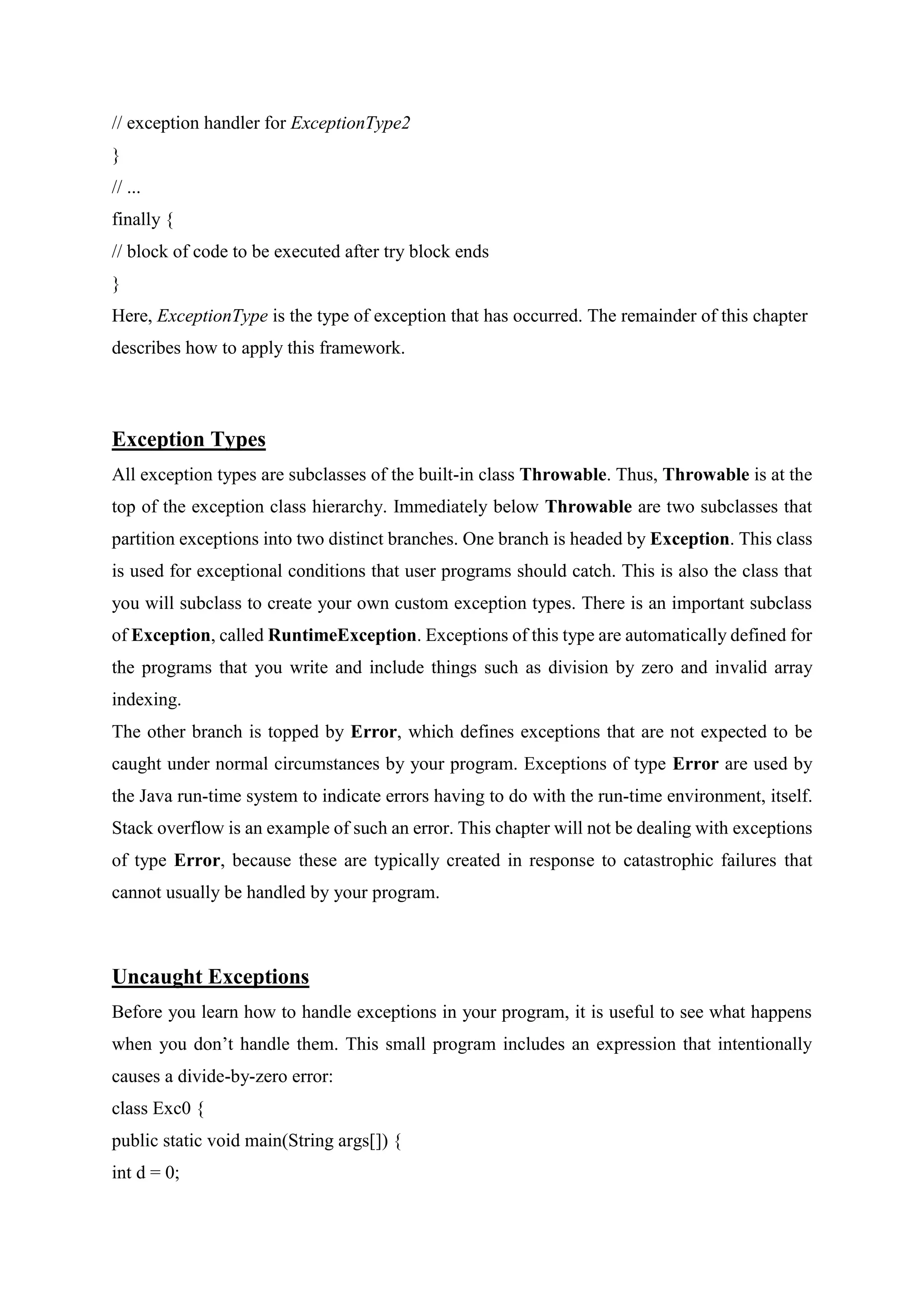 // exception handler for ExceptionType2
}
// ...
finally {
// block of code to be executed after try block ends
}
Here, ExceptionType is the type of exception that has occurred. The remainder of this chapter
describes how to apply this framework.
Exception Types
All exception types are subclasses of the built-in class Throwable. Thus, Throwable is at the
top of the exception class hierarchy. Immediately below Throwable are two subclasses that
partition exceptions into two distinct branches. One branch is headed by Exception. This class
is used for exceptional conditions that user programs should catch. This is also the class that
you will subclass to create your own custom exception types. There is an important subclass
of Exception, called RuntimeException. Exceptions of this type are automatically defined for
the programs that you write and include things such as division by zero and invalid array
indexing.
The other branch is topped by Error, which defines exceptions that are not expected to be
caught under normal circumstances by your program. Exceptions of type Error are used by
the Java run-time system to indicate errors having to do with the run-time environment, itself.
Stack overflow is an example of such an error. This chapter will not be dealing with exceptions
of type Error, because these are typically created in response to catastrophic failures that
cannot usually be handled by your program.
Uncaught Exceptions
Before you learn how to handle exceptions in your program, it is useful to see what happens
when you don’t handle them. This small program includes an expression that intentionally
causes a divide-by-zero error:
class Exc0 {
public static void main(String args[]) {
int d = 0;
 
