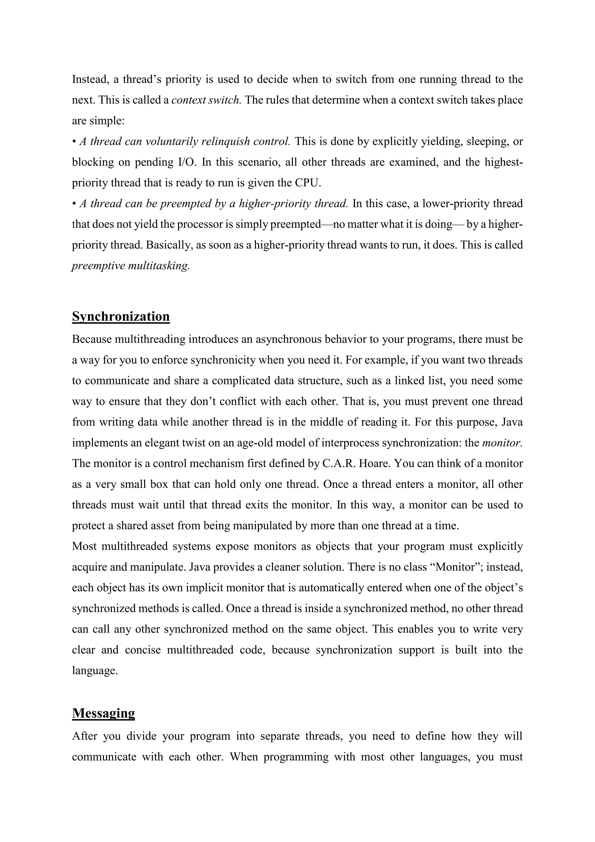 Instead, a thread’s priority is used to decide when to switch from one running thread to the
next. This is called a context switch. The rules that determine when a context switch takes place
are simple:
• A thread can voluntarily relinquish control. This is done by explicitly yielding, sleeping, or
blocking on pending I/O. In this scenario, all other threads are examined, and the highest-
priority thread that is ready to run is given the CPU.
• A thread can be preempted by a higher-priority thread. In this case, a lower-priority thread
that does not yield the processor is simply preempted—no matter what it is doing— by a higher-
priority thread. Basically, as soon as a higher-priority thread wants to run, it does. This is called
preemptive multitasking.
Synchronization
Because multithreading introduces an asynchronous behavior to your programs, there must be
a way for you to enforce synchronicity when you need it. For example, if you want two threads
to communicate and share a complicated data structure, such as a linked list, you need some
way to ensure that they don’t conflict with each other. That is, you must prevent one thread
from writing data while another thread is in the middle of reading it. For this purpose, Java
implements an elegant twist on an age-old model of interprocess synchronization: the monitor.
The monitor is a control mechanism first defined by C.A.R. Hoare. You can think of a monitor
as a very small box that can hold only one thread. Once a thread enters a monitor, all other
threads must wait until that thread exits the monitor. In this way, a monitor can be used to
protect a shared asset from being manipulated by more than one thread at a time.
Most multithreaded systems expose monitors as objects that your program must explicitly
acquire and manipulate. Java provides a cleaner solution. There is no class “Monitor”; instead,
each object has its own implicit monitor that is automatically entered when one of the object’s
synchronized methods is called. Once a thread is inside a synchronized method, no other thread
can call any other synchronized method on the same object. This enables you to write very
clear and concise multithreaded code, because synchronization support is built into the
language.
Messaging
After you divide your program into separate threads, you need to define how they will
communicate with each other. When programming with most other languages, you must
 