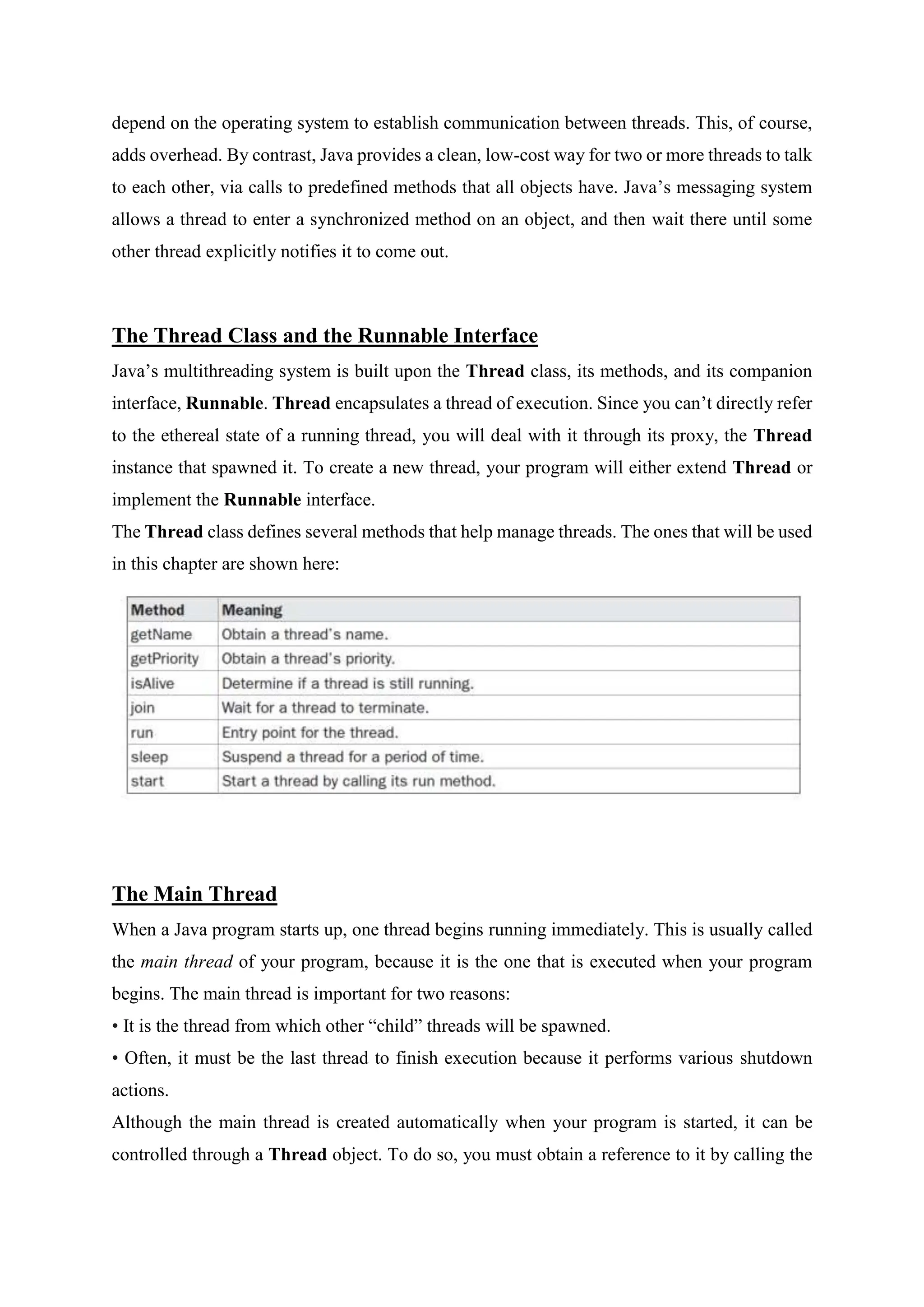 depend on the operating system to establish communication between threads. This, of course,
adds overhead. By contrast, Java provides a clean, low-cost way for two or more threads to talk
to each other, via calls to predefined methods that all objects have. Java’s messaging system
allows a thread to enter a synchronized method on an object, and then wait there until some
other thread explicitly notifies it to come out.
The Thread Class and the Runnable Interface
Java’s multithreading system is built upon the Thread class, its methods, and its companion
interface, Runnable. Thread encapsulates a thread of execution. Since you can’t directly refer
to the ethereal state of a running thread, you will deal with it through its proxy, the Thread
instance that spawned it. To create a new thread, your program will either extend Thread or
implement the Runnable interface.
The Thread class defines several methods that help manage threads. The ones that will be used
in this chapter are shown here:
The Main Thread
When a Java program starts up, one thread begins running immediately. This is usually called
the main thread of your program, because it is the one that is executed when your program
begins. The main thread is important for two reasons:
• It is the thread from which other “child” threads will be spawned.
• Often, it must be the last thread to finish execution because it performs various shutdown
actions.
Although the main thread is created automatically when your program is started, it can be
controlled through a Thread object. To do so, you must obtain a reference to it by calling the
 