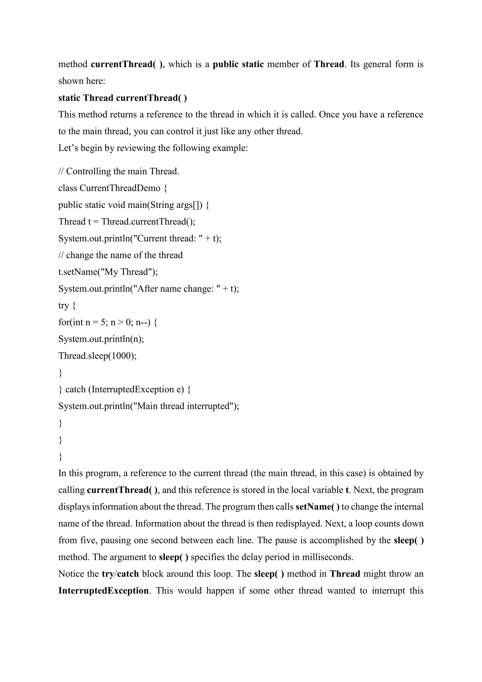 method currentThread( ), which is a public static member of Thread. Its general form is
shown here:
static Thread currentThread( )
This method returns a reference to the thread in which it is called. Once you have a reference
to the main thread, you can control it just like any other thread.
Let’s begin by reviewing the following example:
// Controlling the main Thread.
class CurrentThreadDemo {
public static void main(String args[]) {
Thread t = Thread.currentThread();
System.out.println("Current thread: " + t);
// change the name of the thread
t.setName("My Thread");
System.out.println("After name change: " + t);
try {
for(int n = 5; n > 0; n--) {
System.out.println(n);
Thread.sleep(1000);
}
} catch (InterruptedException e) {
System.out.println("Main thread interrupted");
}
}
}
In this program, a reference to the current thread (the main thread, in this case) is obtained by
calling currentThread( ), and this reference is stored in the local variable t. Next, the program
displays information about the thread. The program then calls setName( ) to change the internal
name of the thread. Information about the thread is then redisplayed. Next, a loop counts down
from five, pausing one second between each line. The pause is accomplished by the sleep( )
method. The argument to sleep( ) specifies the delay period in milliseconds.
Notice the try/catch block around this loop. The sleep( ) method in Thread might throw an
InterruptedException. This would happen if some other thread wanted to interrupt this
 
