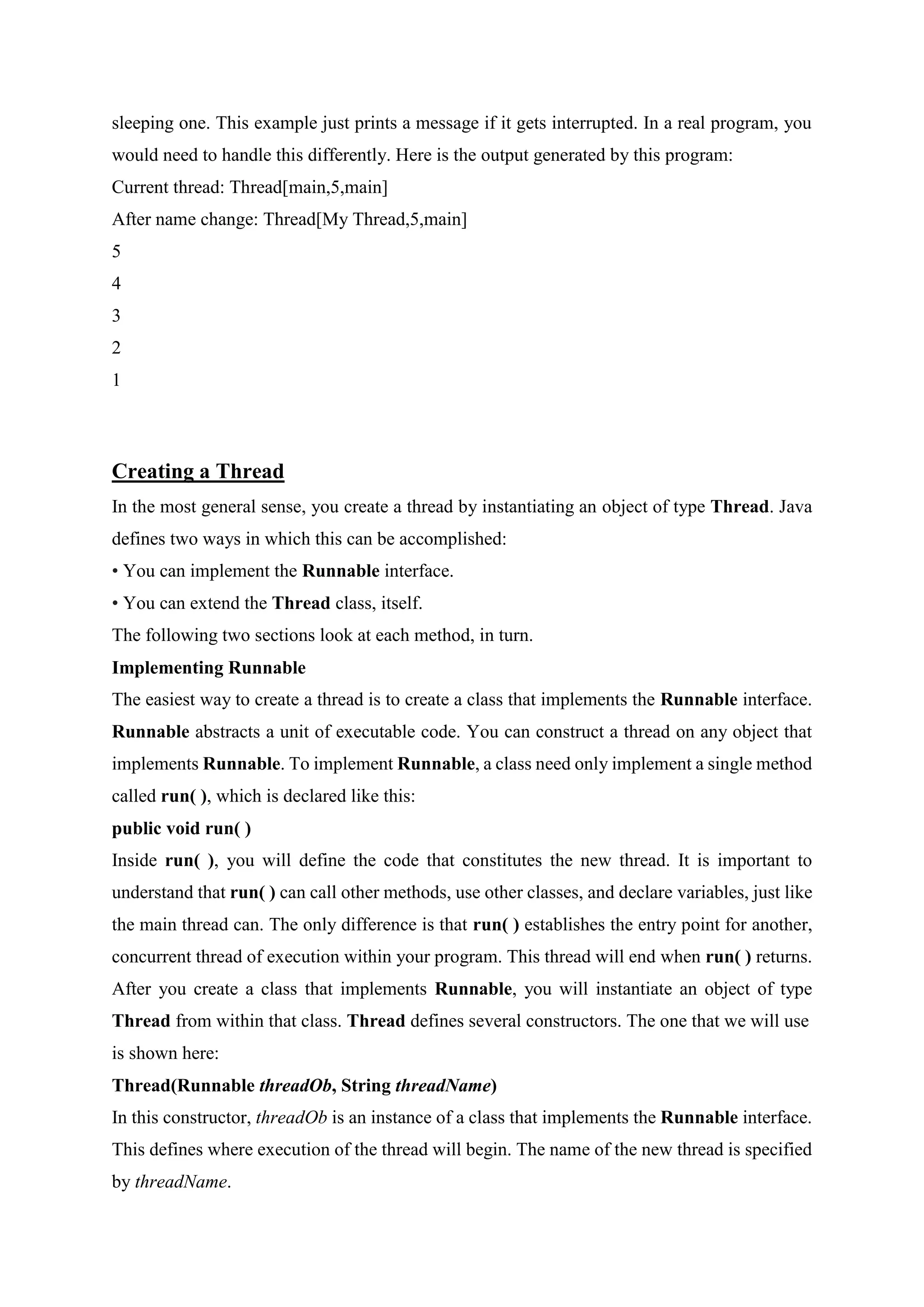 sleeping one. This example just prints a message if it gets interrupted. In a real program, you
would need to handle this differently. Here is the output generated by this program:
Current thread: Thread[main,5,main]
After name change: Thread[My Thread,5,main]
5
4
3
2
1
Creating a Thread
In the most general sense, you create a thread by instantiating an object of type Thread. Java
defines two ways in which this can be accomplished:
• You can implement the Runnable interface.
• You can extend the Thread class, itself.
The following two sections look at each method, in turn.
Implementing Runnable
The easiest way to create a thread is to create a class that implements the Runnable interface.
Runnable abstracts a unit of executable code. You can construct a thread on any object that
implements Runnable. To implement Runnable, a class need only implement a single method
called run( ), which is declared like this:
public void run( )
Inside run( ), you will define the code that constitutes the new thread. It is important to
understand that run( ) can call other methods, use other classes, and declare variables, just like
the main thread can. The only difference is that run( ) establishes the entry point for another,
concurrent thread of execution within your program. This thread will end when run( ) returns.
After you create a class that implements Runnable, you will instantiate an object of type
Thread from within that class. Thread defines several constructors. The one that we will use
is shown here:
Thread(Runnable threadOb, String threadName)
In this constructor, threadOb is an instance of a class that implements the Runnable interface.
This defines where execution of the thread will begin. The name of the new thread is specified
by threadName.
 