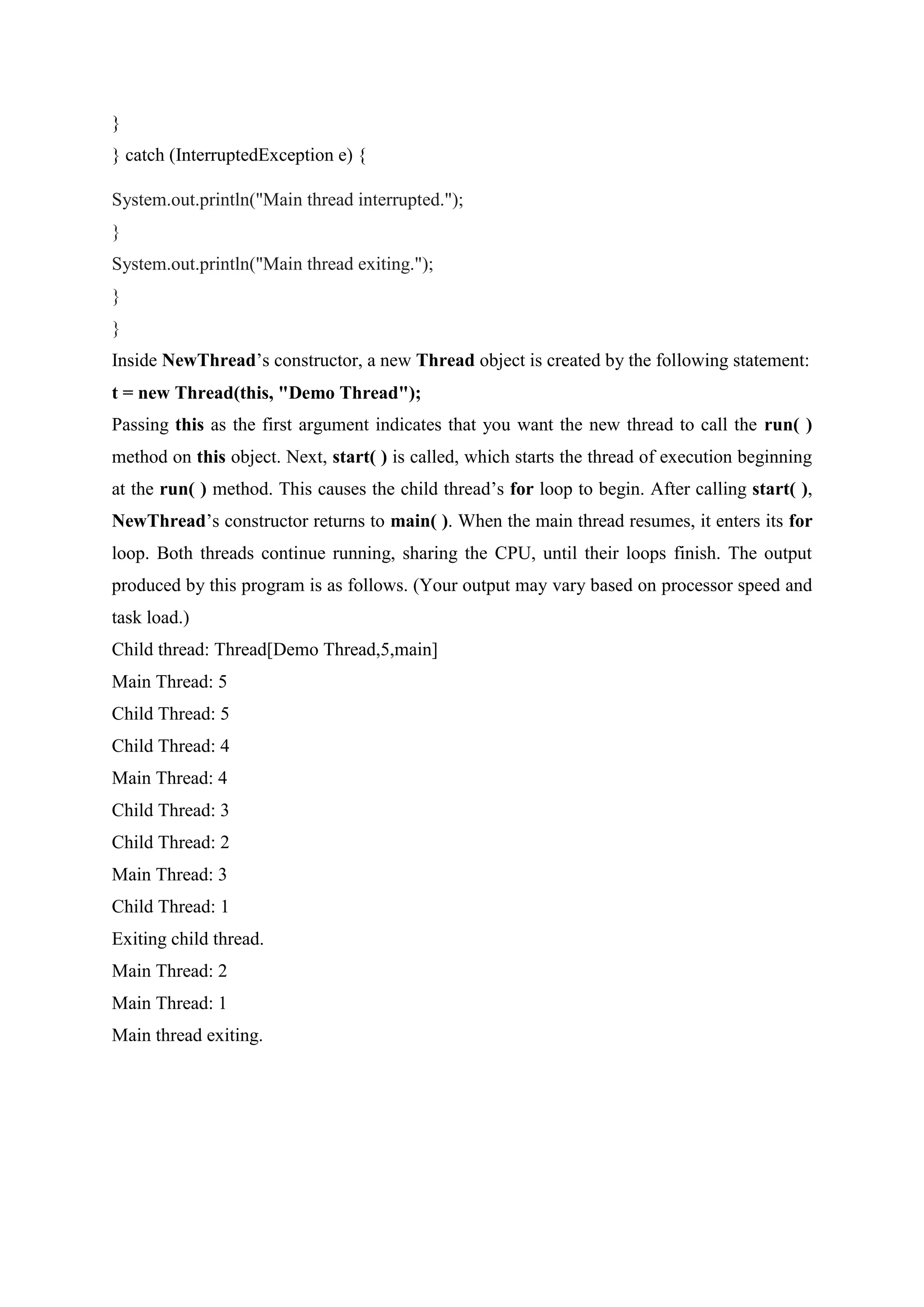 }
} catch (InterruptedException e) {
System.out.println("Main thread interrupted.");
}
System.out.println("Main thread exiting.");
}
}
Inside NewThread’s constructor, a new Thread object is created by the following statement:
t = new Thread(this, "Demo Thread");
Passing this as the first argument indicates that you want the new thread to call the run( )
method on this object. Next, start( ) is called, which starts the thread of execution beginning
at the run( ) method. This causes the child thread’s for loop to begin. After calling start( ),
NewThread’s constructor returns to main( ). When the main thread resumes, it enters its for
loop. Both threads continue running, sharing the CPU, until their loops finish. The output
produced by this program is as follows. (Your output may vary based on processor speed and
task load.)
Child thread: Thread[Demo Thread,5,main]
Main Thread: 5
Child Thread: 5
Child Thread: 4
Main Thread: 4
Child Thread: 3
Child Thread: 2
Main Thread: 3
Child Thread: 1
Exiting child thread.
Main Thread: 2
Main Thread: 1
Main thread exiting.
 