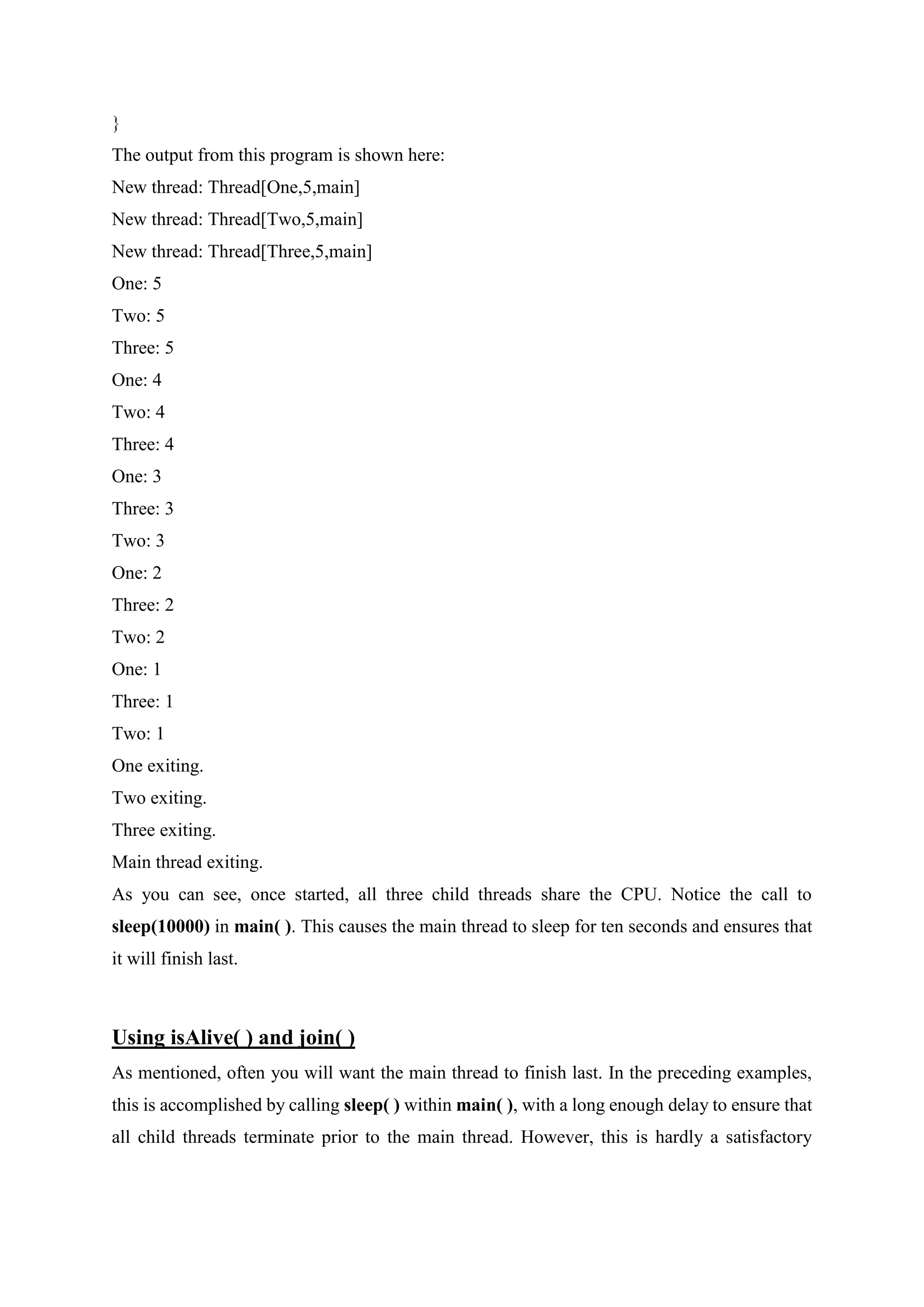 }
The output from this program is shown here:
New thread: Thread[One,5,main]
New thread: Thread[Two,5,main]
New thread: Thread[Three,5,main]
One: 5
Two: 5
Three: 5
One: 4
Two: 4
Three: 4
One: 3
Three: 3
Two: 3
One: 2
Three: 2
Two: 2
One: 1
Three: 1
Two: 1
One exiting.
Two exiting.
Three exiting.
Main thread exiting.
As you can see, once started, all three child threads share the CPU. Notice the call to
sleep(10000) in main( ). This causes the main thread to sleep for ten seconds and ensures that
it will finish last.
Using isAlive( ) and join( )
As mentioned, often you will want the main thread to finish last. In the preceding examples,
this is accomplished by calling sleep( ) within main( ), with a long enough delay to ensure that
all child threads terminate prior to the main thread. However, this is hardly a satisfactory
 