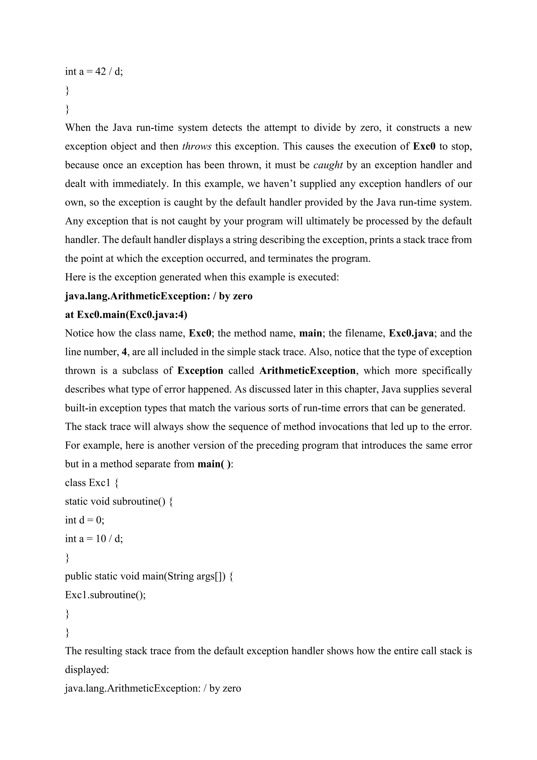 int a = 42 / d;
}
}
When the Java run-time system detects the attempt to divide by zero, it constructs a new
exception object and then throws this exception. This causes the execution of Exc0 to stop,
because once an exception has been thrown, it must be caught by an exception handler and
dealt with immediately. In this example, we haven’t supplied any exception handlers of our
own, so the exception is caught by the default handler provided by the Java run-time system.
Any exception that is not caught by your program will ultimately be processed by the default
handler. The default handler displays a string describing the exception, prints a stack trace from
the point at which the exception occurred, and terminates the program.
Here is the exception generated when this example is executed:
java.lang.ArithmeticException: / by zero
at Exc0.main(Exc0.java:4)
Notice how the class name, Exc0; the method name, main; the filename, Exc0.java; and the
line number, 4, are all included in the simple stack trace. Also, notice that the type of exception
thrown is a subclass of Exception called ArithmeticException, which more specifically
describes what type of error happened. As discussed later in this chapter, Java supplies several
built-in exception types that match the various sorts of run-time errors that can be generated.
The stack trace will always show the sequence of method invocations that led up to the error.
For example, here is another version of the preceding program that introduces the same error
but in a method separate from main( ):
class Exc1 {
static void subroutine() {
int d = 0;
int a = 10 / d;
}
public static void main(String args[]) {
Exc1.subroutine();
}
}
The resulting stack trace from the default exception handler shows how the entire call stack is
displayed:
java.lang.ArithmeticException: / by zero
 